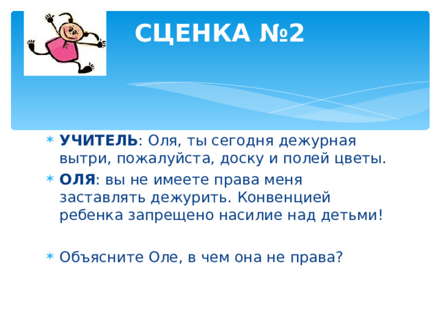 СЦЕНКА №2   УЧИТЕЛЬ : Оля, ты сегодня дежурная вытри, пожалуйста, доску и полей цветы. ОЛЯ : вы не имеете права меня заставлять дежурить. Конвенцией ребенка запрещено насилие над детьми!  Объясните Оле, в чем она не права?  