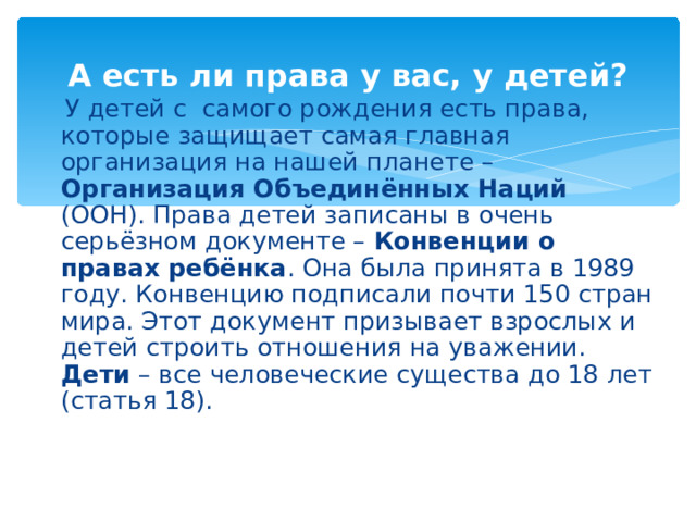 А есть ли права у вас, у детей?  У детей с самого рождения есть права, которые защищает самая главная организация на нашей планете – Организация Объединённых Наций (ООН). Права детей записаны в очень серьёзном документе – Конвенции о правах ребёнка . Она была принята в 1989 году. Конвенцию подписали почти 150 стран мира. Этот документ призывает взрослых и детей строить отношения на уважении.  Дети – все человеческие существа до 18 лет (статья 18).   