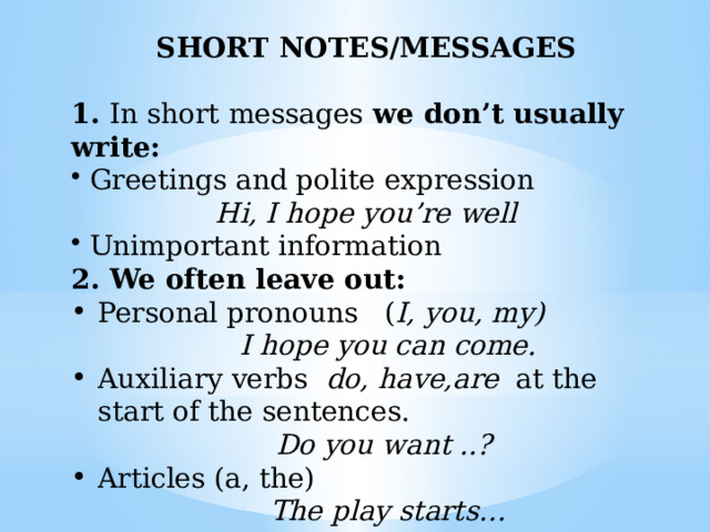 SHORT NOTES/MESSAGES  1. In short messages we don’t usually write:  Greetings and polite expression Hi, I hope you’re well  Unimportant information 2. We often leave out: Personal pronouns ( I, you, my)  I hope you can come. Auxiliary verbs do, have,are at the start of the sentences.  Do you want ..? Articles (a, the)  The play starts… 