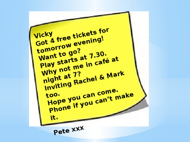 Vicky Got 4 free tickets for tomorrow evening! Want to go? Play starts at 7.30. Why not me in café at night at 7? Inviting Rachel & Mark too. Hope you can come. Phone if you can’t make it.  Pete ххх 