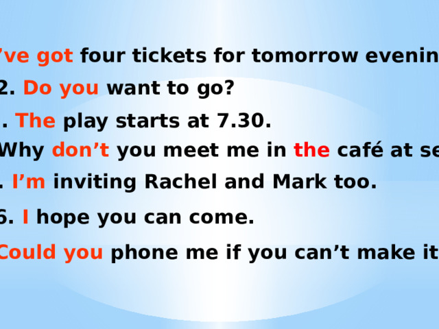 1. I’ve got four tickets for tomorrow evening! 2. Do you want to go? 3. The play starts at 7.30. 4. Why don’t you meet me in the café at seven? 5. I’m inviting Rachel and Mark too. 6. I hope you can come. 7. Could you phone me if you can’t make it? 