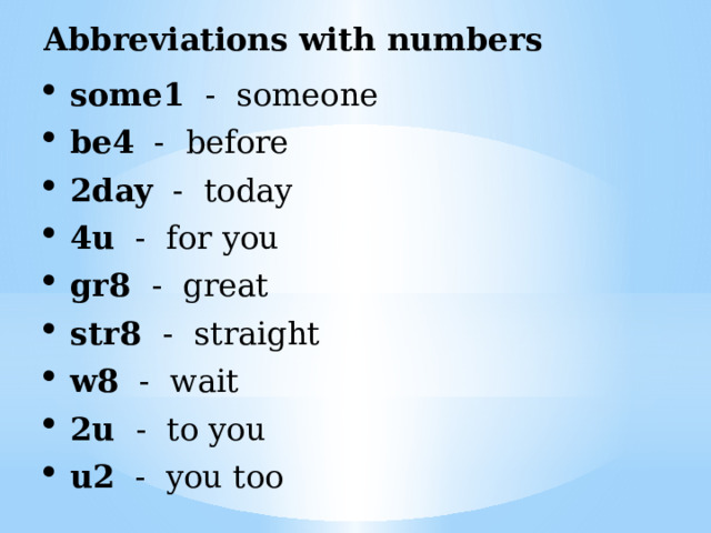 Abbreviations with numbers some1 - someone be4 - before 2day - today 4u - for you gr8 - great str8 - straight w8 - wait 2u - to you u2 - you too 