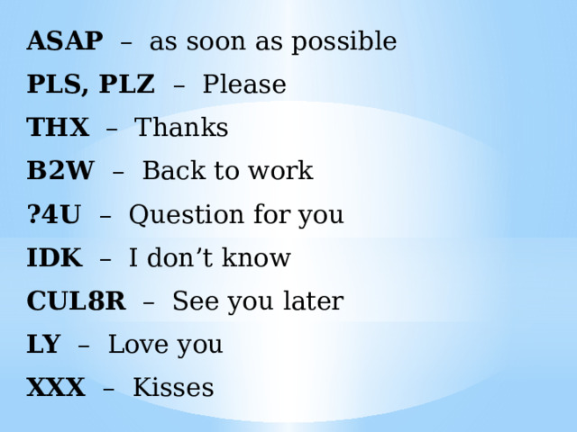 ASAP – as soon as possible PLS, PLZ – Please THX – Thanks B2W – Back to work ?4U – Question for you IDK – I don’t know CUL8R – See you later LY – Love you XXX – Kisses 