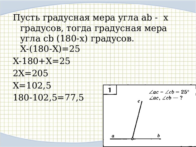 Пусть градусная мера угла ab - х градусов, тогда градусная мера угла cb (180-х) градусов.  Х-(180-Х)=25 Х-180+Х=25 2Х=205 Х=102,5 180-102,5=77,5 