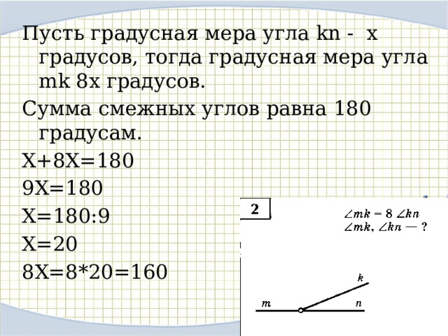 Пусть градусная мера угла kn - х градусов, тогда градусная мера угла mk 8x градусов. Сумма смежных углов равна 180 градусам. Х+8Х=180 9Х=180 Х=180:9 Х=20 8Х=8*20=160 