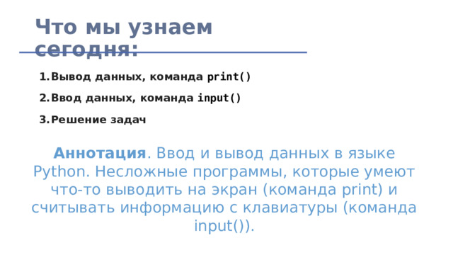 Что мы узнаем сегодня: Вывод данных, команда  print() Ввод данных, команда  input() Решение задач Аннотация . Ввод и вывод данных в языке Python. Несложные программы, которые умеют что-то выводить на экран (команда print) и считывать информацию с клавиатуры (команда input()). 