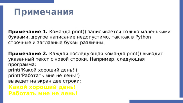 Примечания Примечание 1. Команда print() записывается только маленькими буквами, другое написание недопустимо, так как в Python строчные и заглавные буквы различны. Примечание 2. Каждая последующая команда print() выводит указанный текст с новой строки. Например, следующая программа: print('Какой хороший день!') print('Работать мне не лень!') выведет на экран две строки: Какой хороший день! Работать мне не лень! 