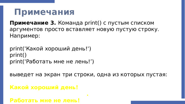 Примечания Примечание 3. Команда print() с пустым списком аргументов просто вставляет новую пустую строку. Например: print('Какой хороший день!') print() print('Работать мне не лень!’) выведет на экран три строки, одна из которых пустая: Какой хороший день!  . Работать мне не лень! 