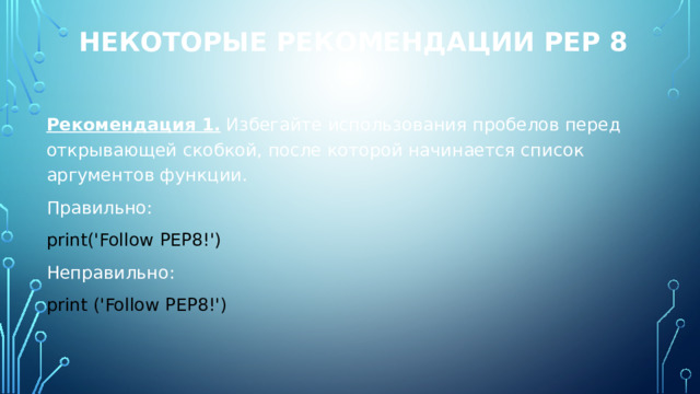 Некоторые рекомендации PEP 8 Рекомендация 1. Избегайте использования пробелов перед открывающей скобкой, после которой начинается список аргументов функции. Правильно: print('Follow PEP8!') Неправильно: print ('Follow PEP8!') 