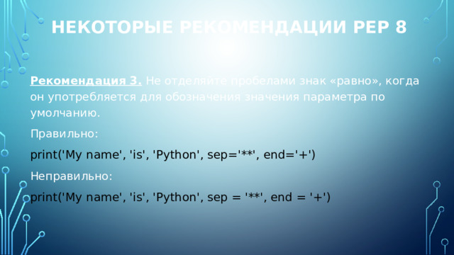 Некоторые рекомендации PEP 8 Рекомендация 3. Не отделяйте пробелами знак «равно», когда он употребляется для обозначения значения параметра по умолчанию. Правильно: print('My name', 'is', 'Python', sep='**', end='+') Неправильно: print('My name', 'is', 'Python', sep = '**', end = '+') 