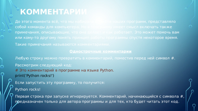 Комментарии До этого момента всё, что мы набирали в тексте наших программ, представляло собой команды для компьютера. Но в программу имеет смысл включать также примечания, описывающие, что она делает и как работает. Это может помочь вам или кому-то другому понять принцип работы программы спустя некоторое время. Такие примечания называются комментариями. Однострочные комментарии Любую строку можно превратить в комментарий, поместив перед ней символ #. Рассмотрим следующий код: # Это комментарий в программе на языке Python. print('Python rocks!') Если запустить эту программу, то получится: Python rocks! Первая строка при запуске игнорируется. Комментарий, начинающийся с символа #, предназначен только для автора программы и для тех, кто будет читать этот код. 