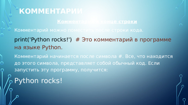 Комментарии Комментарий в конце строки Комментарий можно поместить после строки кода. print('Python rocks!') # Это комментарий в программе на языке Python. Комментарий начинается после символа #. Все, что находится до этого символа, представляет собой обычный код. Если запустить эту программу, получится: Python rocks! 