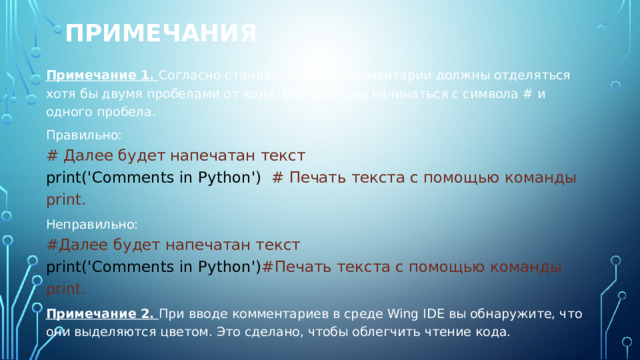 Примечания Примечание 1. Согласно стандарту PEP 8, комментарии должны отделяться хотя бы двумя пробелами от кода. Они должны начинаться с символа # и одного пробела. Правильно: # Далее будет напечатан текст print('Comments in Python') # Печать текста с помощью команды print. Неправильно: #Далее будет напечатан текст print('Comments in Python') #Печать текста с помощью команды print. Примечание 2. При вводе комментариев в среде Wing IDE вы обнаружите, что они выделяются цветом. Это сделано, чтобы облегчить чтение кода. 
