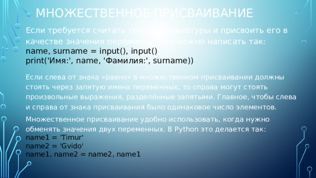 Множественное присваивание Если требуется считать текст с клавиатуры и присвоить его в качестве значения переменным, то можно написать так: name, surname = input(), input() print('Имя:', name, 'Фамилия:', surname)) Если слева от знака «равно» в множественном присваивании должны стоять через запятую имена переменных, то справа могут стоять произвольные выражения, разделённые запятыми. Главное, чтобы слева и справа от знака присваивания было одинаковое число элементов. Множественное присваивание удобно использовать, когда нужно обменять значения двух переменных. В Python это делается так: name1 = 'Timur' name2 = 'Gvido' name1, name2 = name2, name1 
