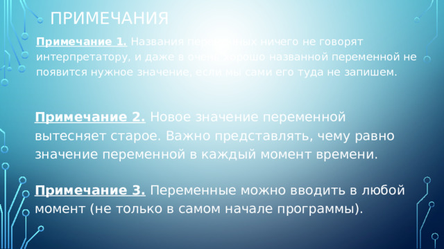 Примечания Примечание 1. Названия переменных ничего не говорят интерпретатору, и даже в очень хорошо названной переменной не появится нужное значение, если мы сами его туда не запишем. Примечание 2. Новое значение переменной вытесняет старое. Важно представлять, чему равно значение переменной в каждый момент времени. Примечание 3. Переменные можно вводить в любой момент (не только в самом начале программы). 