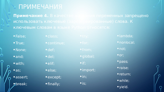 Примечания Примечание 4.  В качестве названия переменных запрещено использовать ключевые (зарезервированные) слова. К ключевым словам в языке Python относятся: False; True; None; and; with; as; assert; break; class; continue; def; del; elif; else; except; finally; try; for; from; global; if; import; in; is; lambda; nonlocal; not; or; pass; raise; return; while; yield. 