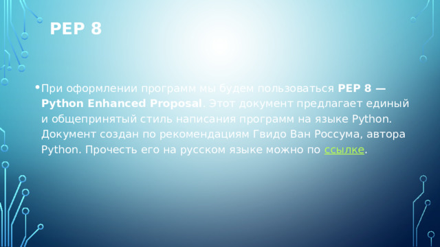 PEP 8 При оформлении программ мы будем пользоваться  PEP 8 — Python Enhanced Proposal . Этот документ предлагает единый и общепринятый стиль написания программ на языке Python. Документ создан по рекомендациям Гвидо Ван Россума, автора Python. Прочесть его на русском языке можно по  ссылке . 