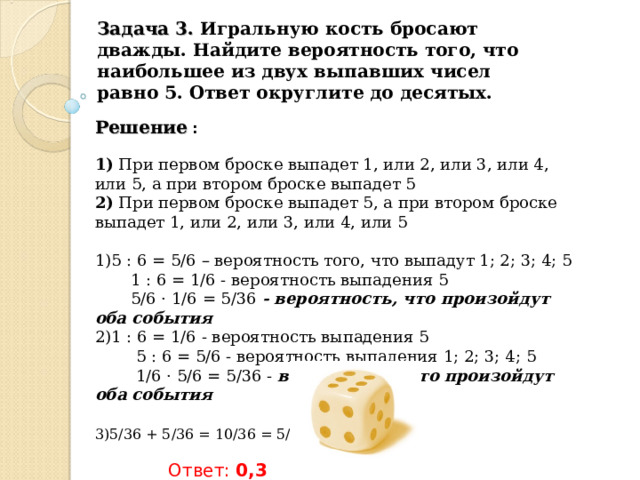 Задача 3. Игральную кость бросают дважды. Найдите вероятность того, что наибольшее из двух выпавших чисел равно 5. Ответ округлите до десятых. Решение :  1) При первом броске выпадет 1, или 2, или 3, или 4, или 5, а при втором броске выпадет 5  2) При первом броске выпадет 5, а при втором броске выпадет 1, или 2, или 3, или 4, или 5   5 : 6 = 5/6 – вероятность того, что выпадут 1; 2; 3; 4; 5  1 : 6 = 1/6 - вероятность выпадения 5  5/6 · 1/6 = 5/36 - вероятность, что произойдут оба события 1 : 6 = 1/6 - вероятность выпадения 5  5 : 6 = 5/6 - вероятность выпадения 1; 2; 3; 4; 5  1/6 · 5/6 = 5/36 - вероятность, что произойдут оба события   5/36 + 5/36 = 10/36 = 5/18 = 0,277…    Ответ: 0,3 
