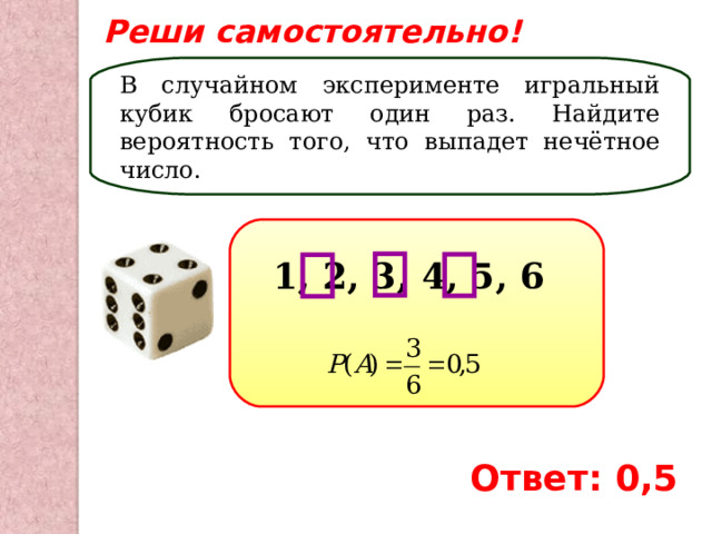 Реши самостоятельно! В случайном эксперименте игральный кубик бросают один раз. Найдите вероятность того, что выпадет нечётное число. 1, 2, 3, 4, 5, 6 Ответ: 0,5 