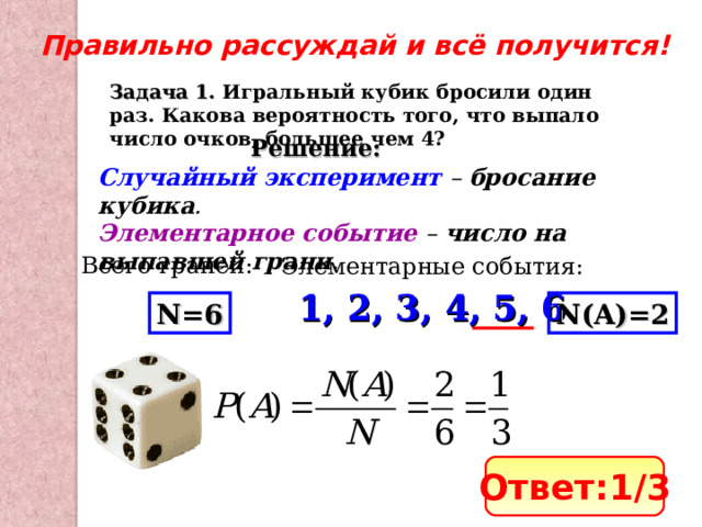 Правильно рассуждай и всё получится! Задача 1. Игральный кубик бросили один раз. Какова вероятность того, что выпало число очков, большее чем 4? Решение: Случайный эксперимент – бросание кубика . Элементарное событие – число на выпавшей грани . Всего граней: Элементарные события: 1, 2, 3, 4, 5, 6 N=6 N(A)=2 Ответ: 1 /3 