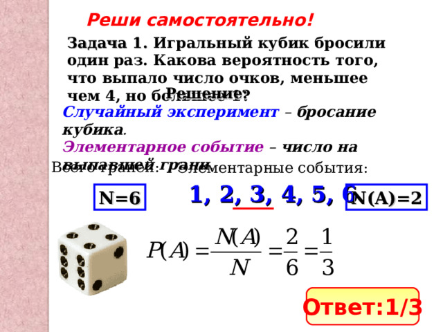Реши самостоятельно! Задача 1. Игральный кубик бросили один раз. Какова вероятность того, что выпало число очков, меньшее чем 4, но большее 1? Решение: Случайный эксперимент – бросание кубика . Элементарное событие – число на выпавшей грани . Всего граней: Элементарные события: 1, 2, 3, 4, 5, 6 N=6 N(A)= 2 Ответ: 1 /3 