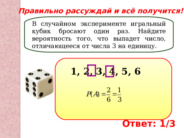 Правильно рассуждай и всё получится! В случайном эксперименте игральный кубик бросают один раз. Найдите вероятность того, что выпадет число, отличающееся от числа 3 на единицу. 1, 2, 3, 4, 5, 6 Ответ: 1/3 