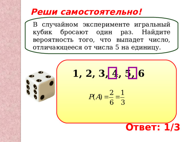 Реши самостоятельно! В случайном эксперименте игральный кубик бросают один раз. Найдите вероятность того, что выпадет число, отличающееся от числа 5 на единицу. 1, 2, 3, 4, 5, 6 Ответ: 1/3 