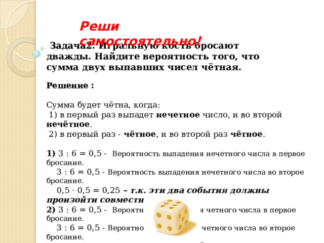 Реши самостоятельно!  Задача2 . Игральную кость бросают дважды. Найдите вероятность того, что сумма двух выпавших чисел чётная. Решение :  Сумма будет чётна, когда:  1) в первый раз выпадет нечетное число, и во второй нечётное .  2) в первый раз - чётное , и во второй раз чётное .  1) 3 : 6 = 0,5 - Вероятность выпадения нечетного числа в первое бросание.  3 : 6 = 0,5 - Вероятность выпадения нечетного числа во второе бросание.  0,5 · 0,5 = 0,25 – т.к. эти два события должны произойти совместно .  2) 3 : 6 = 0,5 - Вероятность выпадения четного числа в первое бросание.  3 : 6 = 0,5 - Вероятность выпадения четного числа во второе бросание.  0,5 · 0,5 = 0,25 – т.к. эти два события должны произойти совместно. 3) 0,25 + 0,25 = 0,5 Ответ: 0,5 