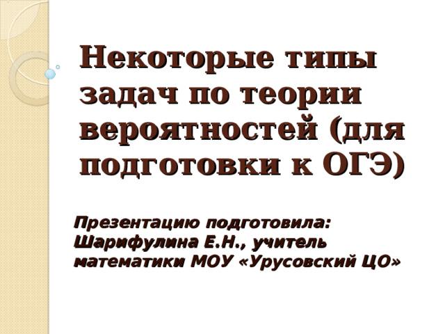 Некоторые типы задач по теории вероятностей (для подготовки к ОГЭ) Презентацию подготовила: Шарифулина Е.Н., учитель математики МОУ «Урусовский ЦО» 