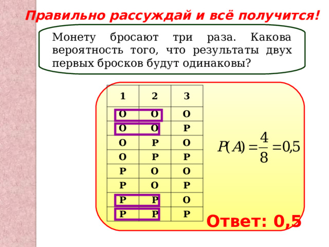Правильно рассуждай и всё получится! Монету бросают три раза. Какова вероятность того, что результаты двух первых бросков будут одинаковы? 1 2 О 3 О О О О О Р Р О Р О Р Р О Р О О Р Р Р Р Р О Р Ответ: 0,5 