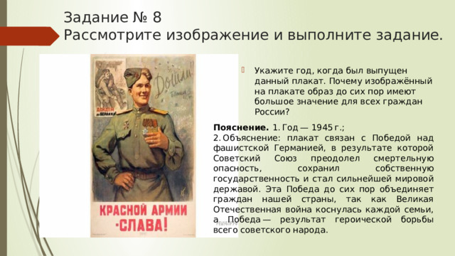 Задание № 8  Рассмотрите изображение и выполните задание. Укажите год, когда был выпущен данный плакат. Почему изображённый на плакате образ до сих пор имеют большое значение для всех граждан России? Пояснение.  1. Год — 1945 г.; 2. Объяснение: плакат связан с Победой над фашистской Германией, в результате которой Советский Союз преодолел смертельную опасность, сохранил собственную государственность и стал сильнейшей мировой державой. Эта Победа до сих пор объединяет граждан нашей страны, так как Великая Отечественная война коснулась каждой семьи, а Победа — результат героической борьбы всего советского народа. 