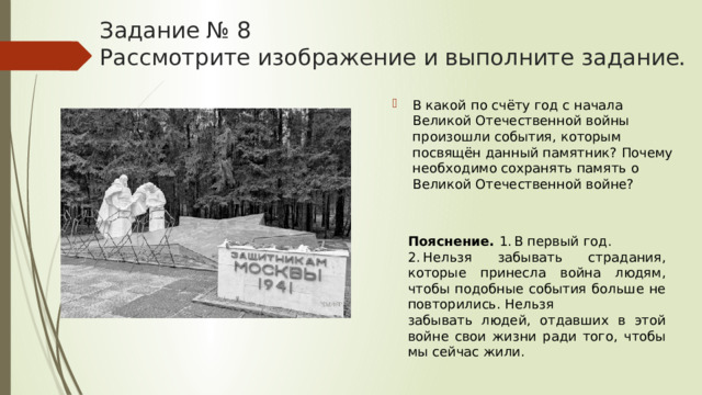 Задание № 8  Рассмотрите изображение и выполните задание. В какой по счёту год с начала Великой Отечественной войны произошли события, которым посвящён данный памятник? Почему необходимо сохранять память о Великой Отечественной войне? Пояснение.  1. В первый год. 2. Нельзя забывать страдания, которые принесла война людям, чтобы подобные события больше не повторились. Нельзя забывать людей, отдавших в этой войне свои жизни ради того, чтобы мы сейчас жили. 