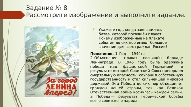 Задание № 8  Рассмотрите изображение и выполните задание. Укажите год, когда завершилась битва, которой посвящён плакат. Почему изображённые на плакате события до сих пор имеют большое значение для всех граждан России? Пояснение.  1. Год — 1944 г.; 2. Объяснение: плакат посвящён блокаде Ленинграда. В 1945 году была одержана победа над фашистской Германией, в результате которой Советский Союз преодолел смертельную опасность, сохранил собственную государственность и стал сильнейшей мировой державой. Эта Победа до сих пор объединяет граждан нашей страны, так как Великая Отечественная война коснулась каждой семьи, а Победа — результат героической борьбы всего советского народа. 