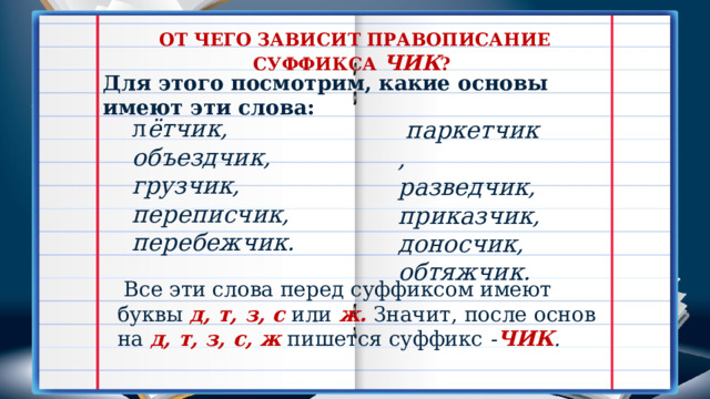 ОТ ЧЕГО ЗАВИСИТ ПРАВОПИСАНИЕ СУФФИКСА ЧИК ? Для этого посмотрим, какие основы имеют эти слова: л ётчик, объездчик, грузчик, переписчик, перебежчик.    паркетчик, разведчик, приказчик, доносчик, обтяжчик.   Все эти слова перед суффиксом имеют буквы  д, т, з, с  или  ж.  Значит, после основ на  д, т, з, с, ж  пишется суффикс  - ЧИК . 