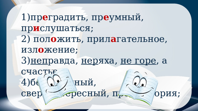 1)пр е градить, пр е умный, пр и слушаться; 2) пол о жить, прил а гательное, изл о жение; 3) неп равда, нер яха, не горе , а счастье; 4)без ы мянный, сверх и нтересный, пред ы стория; 