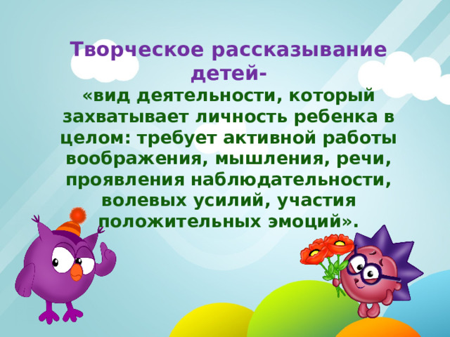 Творческое рассказывание детей- «вид деятельности, который захватывает личность ребенка в целом: требует активной работы воображения, мышления, речи, проявления наблюдательности, волевых усилий, участия положительных эмоций». 