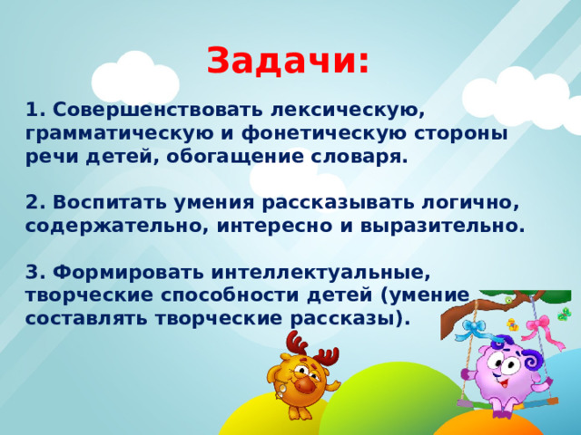 Задачи:  1. Совершенствовать лексическую, грамматическую и фонетическую стороны речи детей, обогащение словаря.  2. Воспитать умения рассказывать логично, содержательно, интересно и выразительно.  3. Формировать интеллектуальные, творческие способности детей (умение составлять творческие рассказы). 