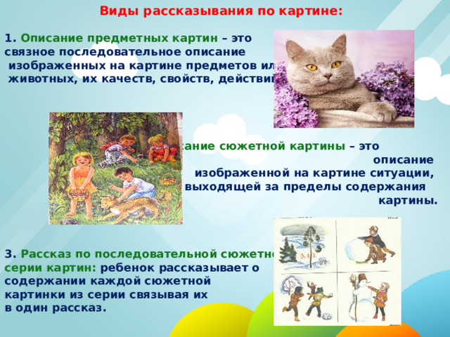 Виды рассказывания по картине:  1. Описание предметных картин – это связное последовательное описание  изображенных на картине предметов или  животных, их качеств, свойств, действий.    2. Описание сюжетной картины – это описание  изображенной на картине ситуации,  не выходящей за пределы содержания картины. 3. Рассказ по последовательной сюжетной серии картин: ребенок рассказывает о содержании каждой сюжетной картинки из серии связывая их в один рассказ. 