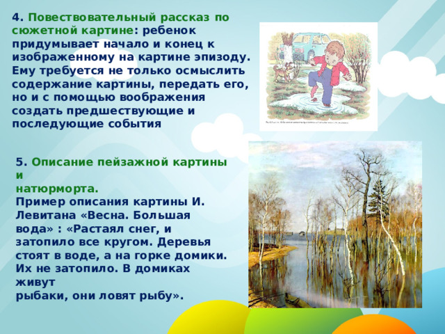 4. Повествовательный рассказ  по сюжетной картине : ребенок придумывает начало и конец к изображенному на картине эпизоду. Ему требуется не только осмыслить содержание картины, передать его, но и с помощью воображения создать предшествующие и последующие события 5. Описание пейзажной картины и натюрморта. Пример описания картины И. Левитана «Весна. Большая вода» : «Растаял снег, и затопило все кругом. Деревья стоят в воде, а на горке домики. Их не затопило. В домиках живут рыбаки, они ловят рыбу». 