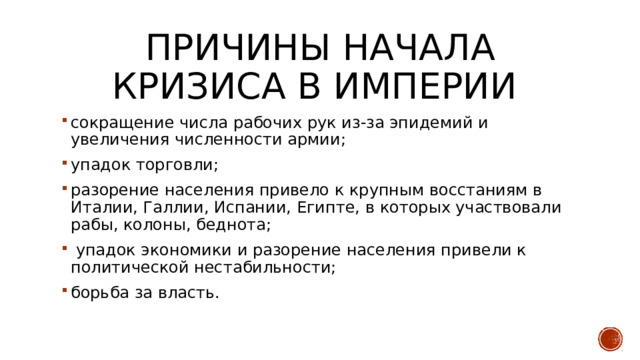 Причины начала кризиса в империи сокращение числа рабочих рук из-за эпидемий и увеличения численности армии; упадок торговли; разорение населения привело к крупным восстаниям в Италии, Галлии, Испании, Египте, в которых участвовали рабы, колоны, беднота;  упадок экономики и разорение населения привели к политической нестабильности; борьба за власть. 