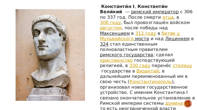  Константи́н I ,  Константи́н Вели́кий   —  римский император  с 306 по 337 год. После смерти  отца , в  306 году , был провозглашён войском  августом , после победы над  Максенцием  в  312 году  в  битве у Мульвийского моста  и над  Лицинием  в  324  стал единственным полновластным правителем  римского государства ; сделал  христианство  господствующей религией, в  330 году  перенёс  столицу  государства в  Византий , в дальнейшем переименованный им в свою честь ( Константинополь ), организовал новое государственное устройство. С именем Константина I связано окончательное установление в Римской империи системы  домината , то есть неограниченной власти императора 