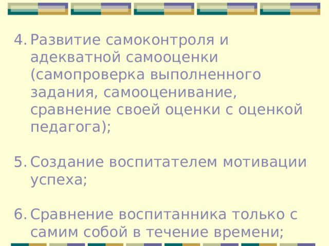 Развитие самоконтроля и адекватной самооценки (самопроверка выполненного задания, самооценивание, сравнение своей оценки с оценкой педагога); Создание воспитателем мотивации успеха; Сравнение воспитанника только с самим собой в течение времени; 