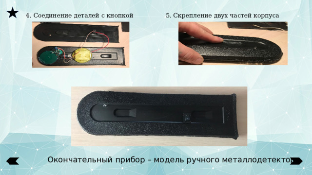  4. Соединение деталей с кнопкой 5. Скрепление двух частей корпуса Окончательный прибор – модель ручного металлодетектора 