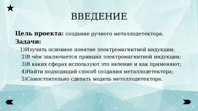 ВВЕДЕНИЕ Цель проекта: создание ручного металлодетектора. Задачи:  1)Изучить основное понятие электромагнитной индукции;  2)В чём заключается принцип электромагнитной индукции;  3)В каких сферах используют это явление и как применяют;  4)Найти подходящий способ создания металлодетектора;  5)Самостоятельно сделать модель металлодетектора.  