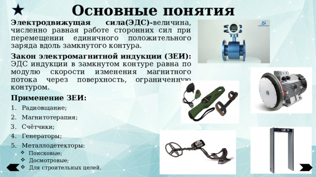 Основные понятия Электродвижущая сила(ЭДС)- величина, численно равная работе сторонних сил при перемещении единичного положительного заряда вдоль замкнутого контура. Закон электромагнитной индукции (ЗЕИ): ЭДС индукции в замкнутом контуре равна по модулю скорости изменения магнитного потока через поверхность, ограниченную контуром. Применение ЗЕИ: Радиовщание; Магнитотерапия; Счётчики; Генераторы; Металлодетекторы:  Поисковые;  Досмотровые;  Для строительных целей.  Поисковые;  Досмотровые;  Для строительных целей.  