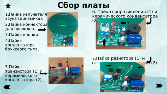 Сбор платы 6. Пайка сопротивления (1) и керамического конденсатора (2). 7.Пайка резистора (1) и оставшихся транзисторов (2). 1.Пайка излучателя звука (динамика). 2.Пайка коннектора для проводов. 3.Пайка кнопки. 4.Пайка конденсатора бочкового типа. 5.Пайка транзистора (1) и керамического конденсатора (2). 