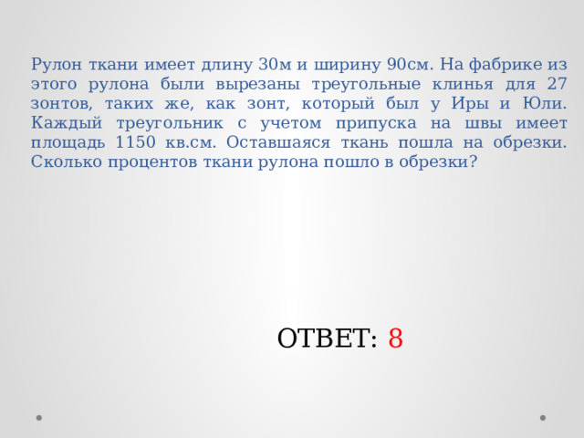 Рулон ткани имеет длину 30м и ширину 90см. На фабрике из этого рулона были вырезаны треугольные клинья для 27 зонтов, таких же, как зонт, который был у Иры и Юли. Каждый треугольник с учетом припуска на швы имеет площадь 1150 кв.см. Оставшаяся ткань пошла на обрезки. Сколько процентов ткани рулона пошло в обрезки? ОТВЕТ: 8 