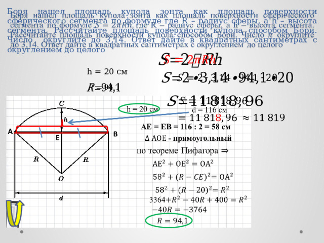 Боря нашел площадь купола зонта как площадь поверхности сферического сегмента по формуле где R – радиус сферы, а h – высота сегмента. Рассчитайте площадь поверхности купола способом Бори. Число округлите до 3,14. Ответ дайте в квадратных сантиметрах с округлением до целого     h = 20 см         ОТВЕТ: 11 819 9 
