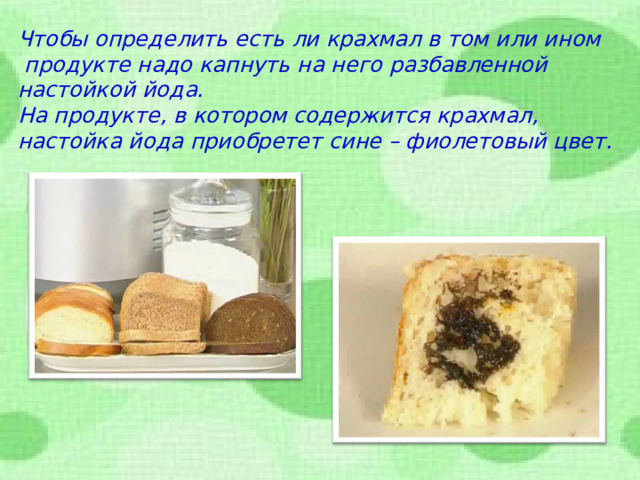 Чтобы определить есть ли крахмал в том или ином  продукте надо капнуть на него разбавленной настойкой йода. На продукте, в котором содержится крахмал, настойка йода приобретет сине – фиолетовый цвет.  