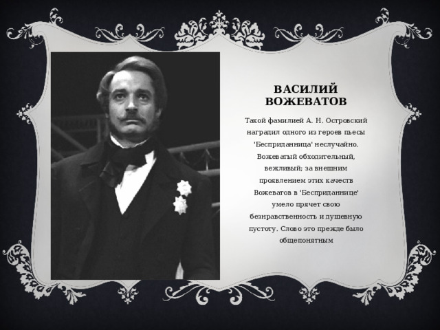 Василий вожеватов Вставка рисунка Такой фамилией А. Н. Островский наградил одного из героев пьесы 'Бесприданница' неслучайно. Вожеватый обходительный, вежливый; за внешним проявлением этих качеств Вожеватов в 'Бесприданнице' умело прячет свою безнравственность и душевную пустоту. Слово это прежде было общепонятным 